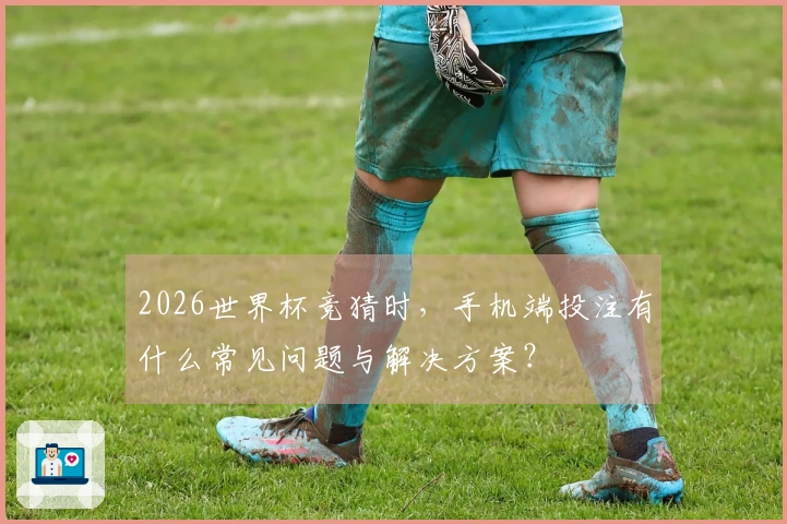 2026世界杯竞猜时，手机端投注有什么常见问题与解决方案？