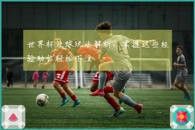 世界杯让球玩法解析，掌握这些经验助你轻松下注